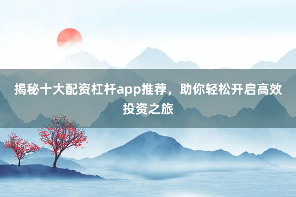 揭秘十大配资杠杆app推荐，助你轻松开启高效投资之旅