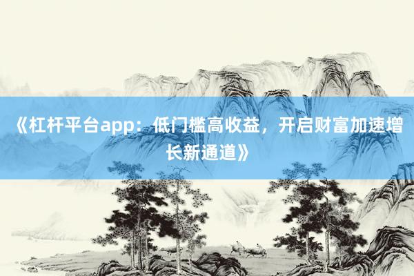 《杠杆平台app：低门槛高收益，开启财富加速增长新通道》