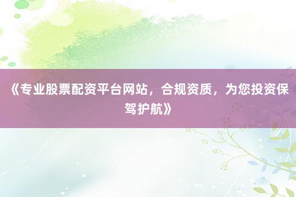 《专业股票配资平台网站，合规资质，为您投资保驾护航》