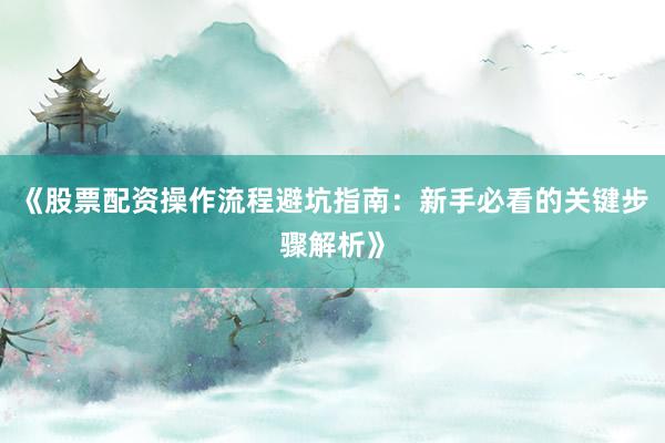 《股票配资操作流程避坑指南：新手必看的关键步骤解析》