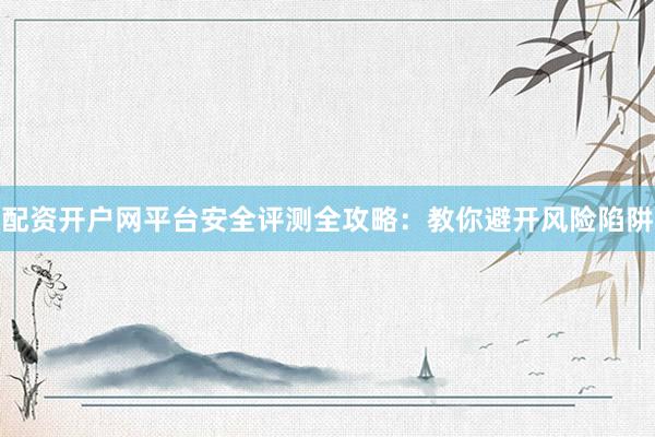 配资开户网平台安全评测全攻略：教你避开风险陷阱