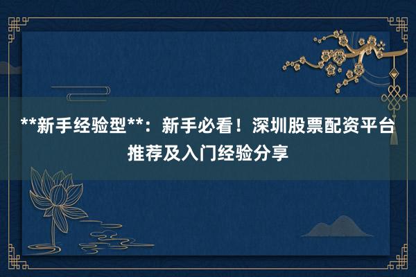 **新手经验型**：新手必看！深圳股票配资平台推荐及入门经验分享