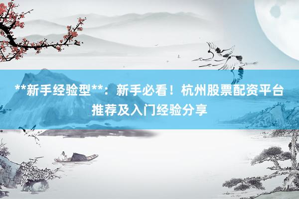 **新手经验型**：新手必看！杭州股票配资平台推荐及入门经验分享