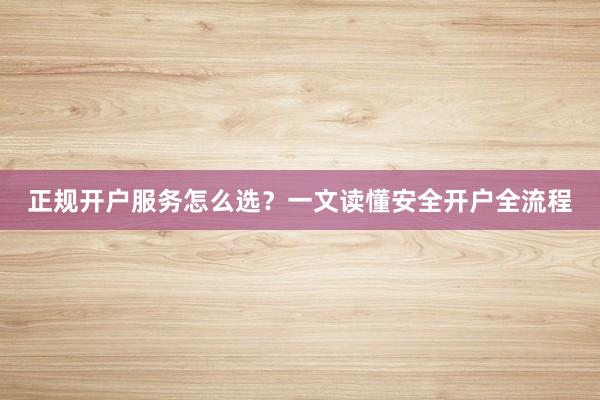 正规开户服务怎么选？一文读懂安全开户全流程