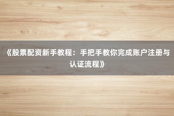 《股票配资新手教程：手把手教你完成账户注册与认证流程》