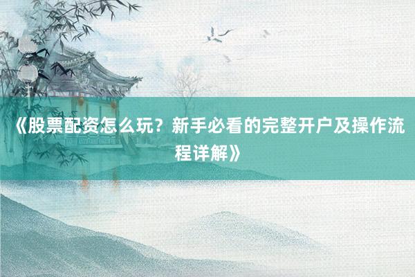 《股票配资怎么玩？新手必看的完整开户及操作流程详解》