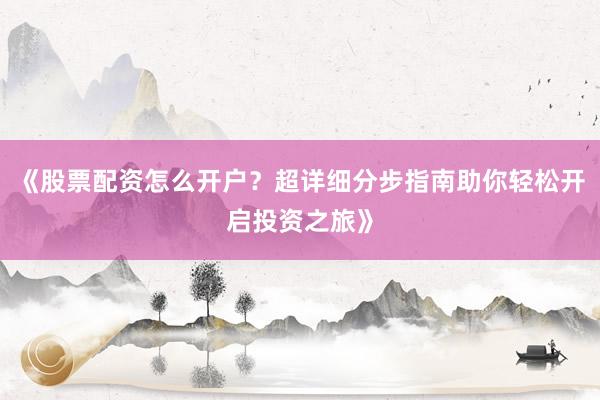 《股票配资怎么开户？超详细分步指南助你轻松开启投资之旅》