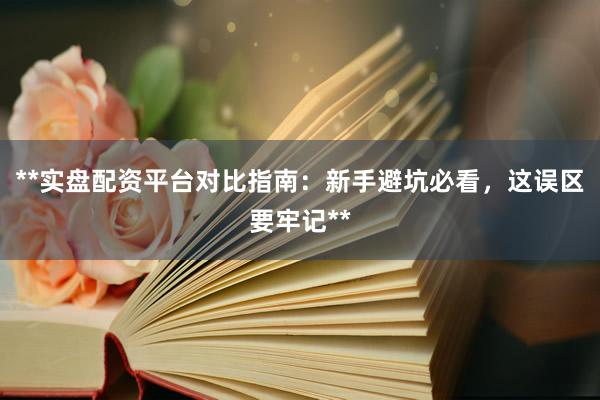 **实盘配资平台对比指南：新手避坑必看，这误区要牢记**