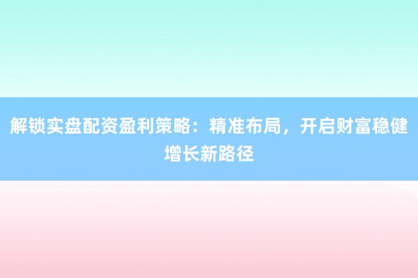 解锁实盘配资盈利策略：精准布局，开启财富稳健增长新路径