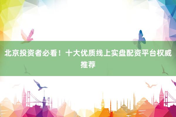 北京投资者必看！十大优质线上实盘配资平台权威推荐
