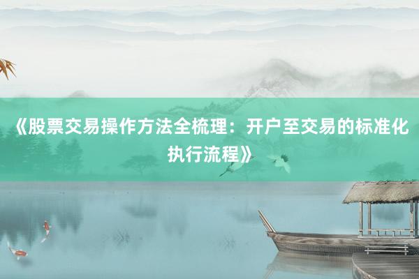 《股票交易操作方法全梳理：开户至交易的标准化执行流程》