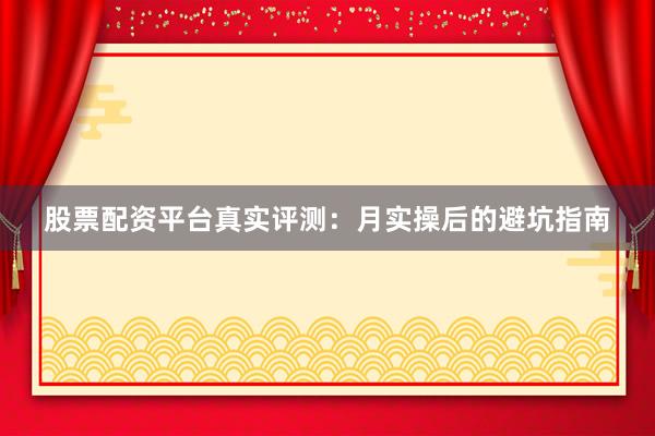 股票配资平台真实评测：月实操后的避坑指南