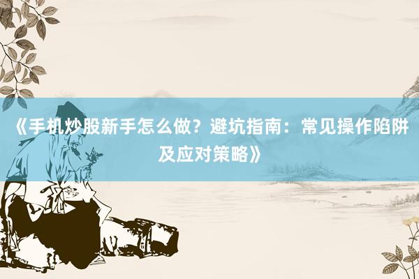 《手机炒股新手怎么做？避坑指南：常见操作陷阱及应对策略》