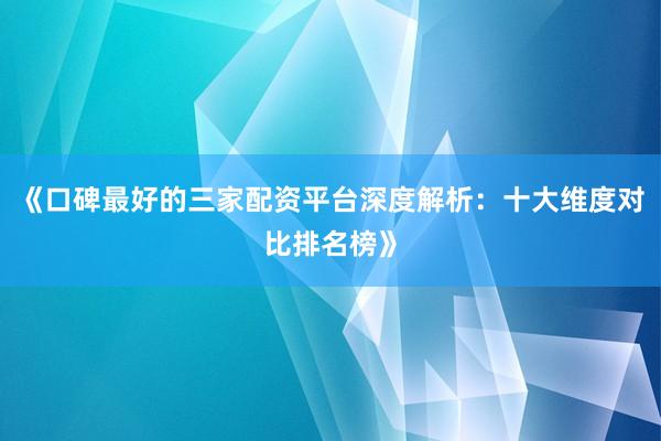 《口碑最好的三家配资平台深度解析：十大维度对比排名榜》