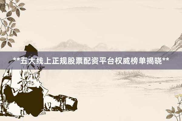 **五大线上正规股票配资平台权威榜单揭晓**