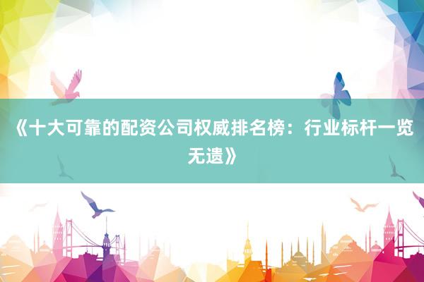 《十大可靠的配资公司权威排名榜：行业标杆一览无遗》
