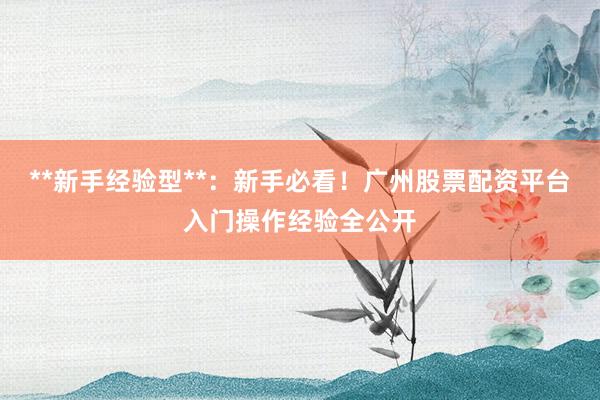 **新手经验型**：新手必看！广州股票配资平台入门操作经验全公开