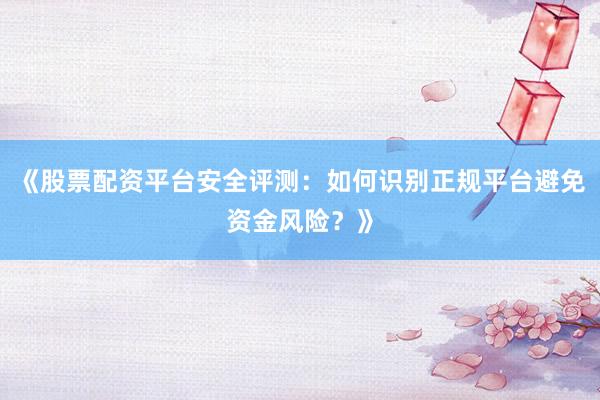 《股票配资平台安全评测：如何识别正规平台避免资金风险？》