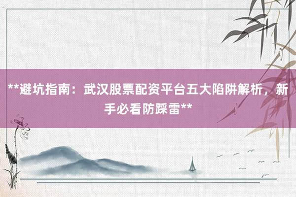 **避坑指南：武汉股票配资平台五大陷阱解析，新手必看防踩雷**