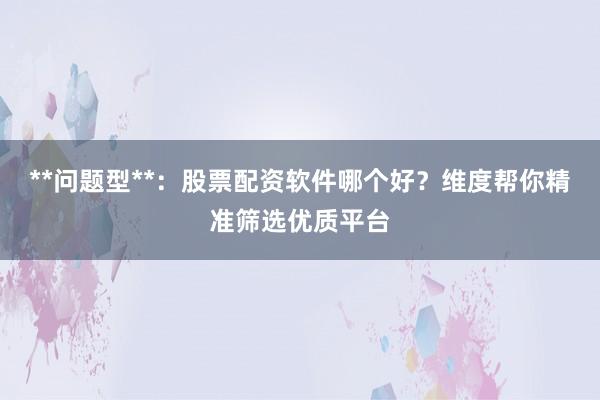 **问题型**：股票配资软件哪个好？维度帮你精准筛选优质平台