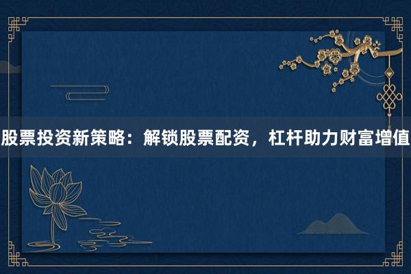 股票投资新策略：解锁股票配资，杠杆助力财富增值