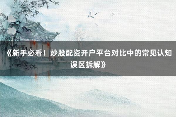 《新手必看！炒股配资开户平台对比中的常见认知误区拆解》