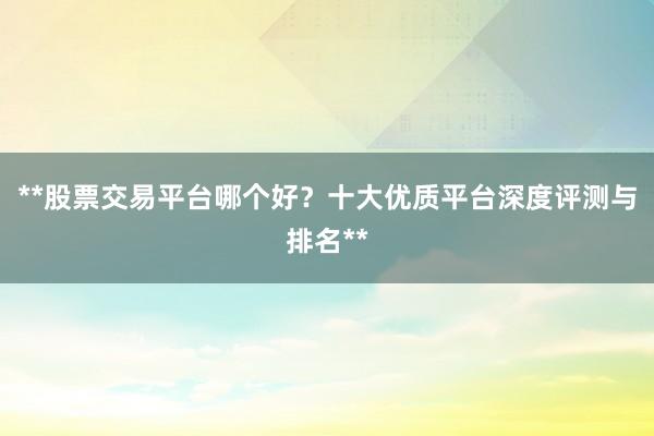 **股票交易平台哪个好？十大优质平台深度评测与排名**