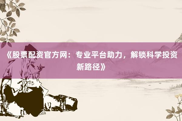 《股票配资官方网：专业平台助力，解锁科学投资新路径》