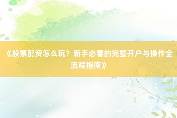 《股票配资怎么玩？新手必看的完整开户与操作全流程指南》