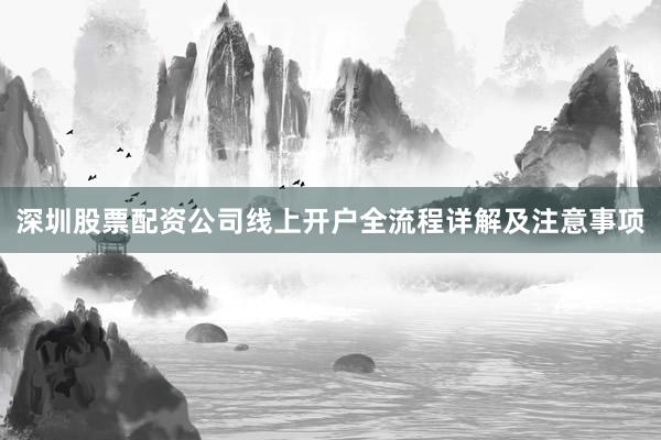 深圳股票配资公司线上开户全流程详解及注意事项