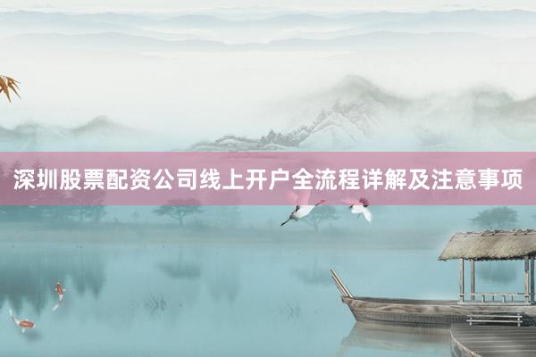 深圳股票配资公司线上开户全流程详解及注意事项