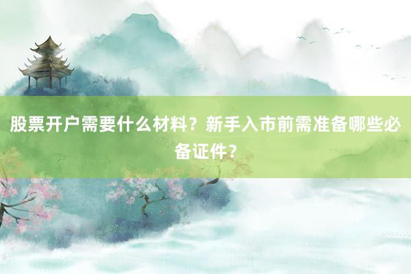 股票开户需要什么材料？新手入市前需准备哪些必备证件？