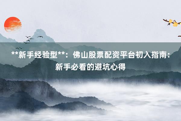 **新手经验型**：佛山股票配资平台初入指南：新手必看的避坑心得
