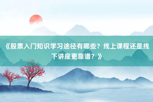 《股票入门知识学习途径有哪些？线上课程还是线下讲座更靠谱？》