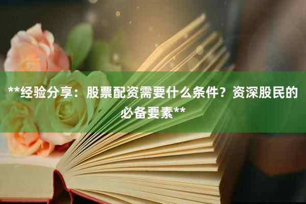 **经验分享：股票配资需要什么条件？资深股民的必备要素**