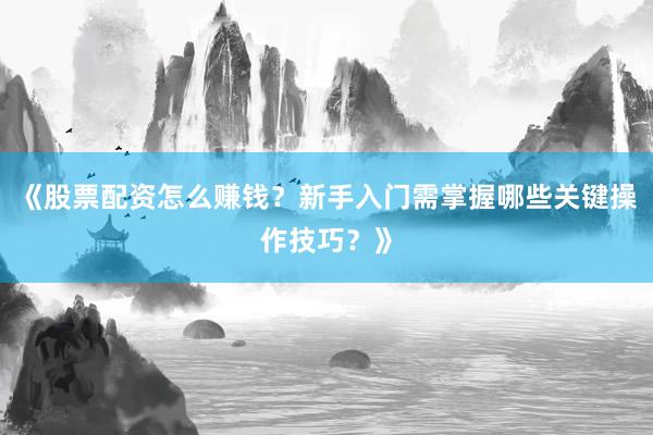 《股票配资怎么赚钱？新手入门需掌握哪些关键操作技巧？》