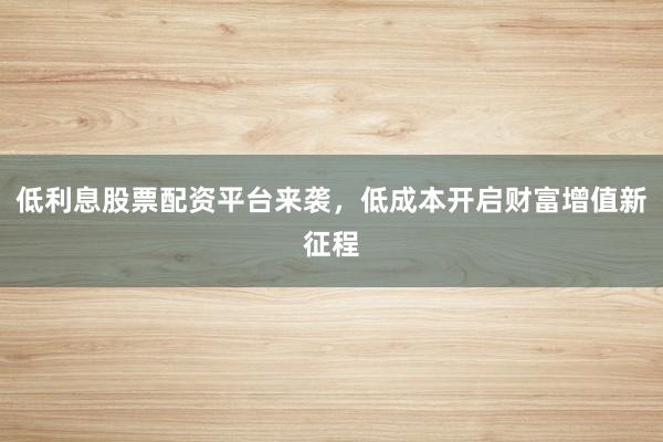 低利息股票配资平台来袭，低成本开启财富增值新征程