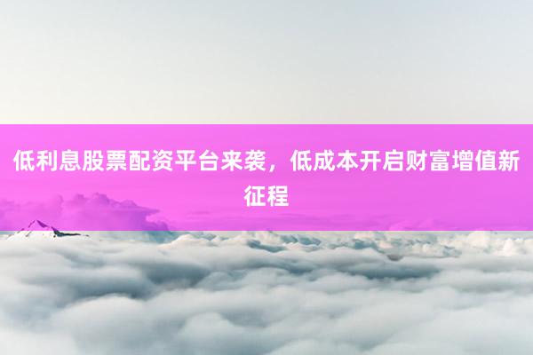 低利息股票配资平台来袭，低成本开启财富增值新征程