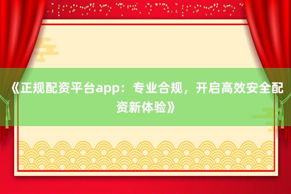《正规配资平台app：专业合规，开启高效安全配资新体验》