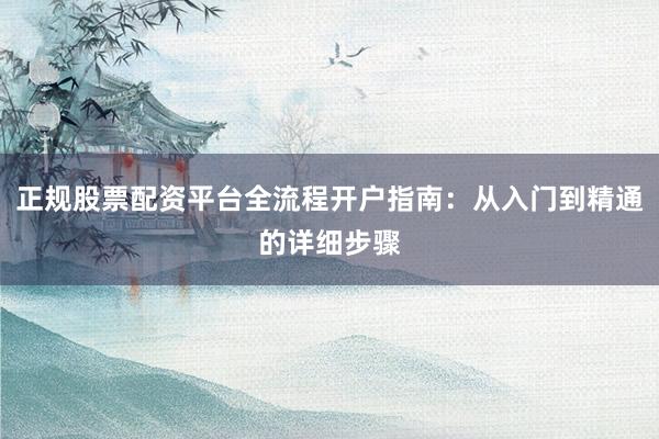 正规股票配资平台全流程开户指南：从入门到精通的详细步骤