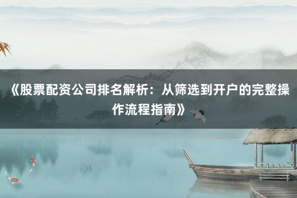 《股票配资公司排名解析：从筛选到开户的完整操作流程指南》
