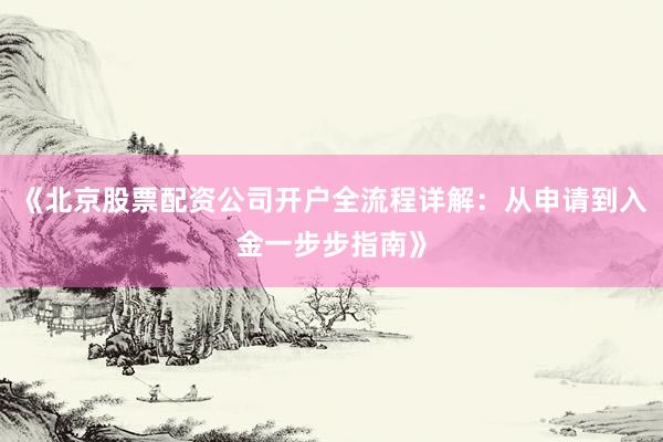 《北京股票配资公司开户全流程详解：从申请到入金一步步指南》
