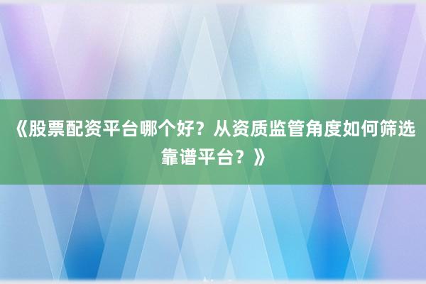 《股票配资平台哪个好？从资质监管角度如何筛选靠谱平台？》