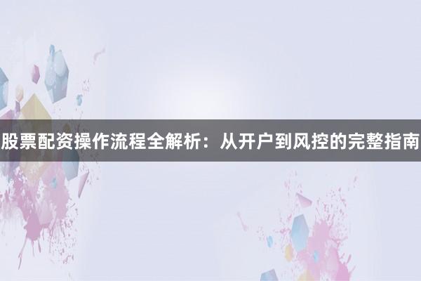 股票配资操作流程全解析：从开户到风控的完整指南