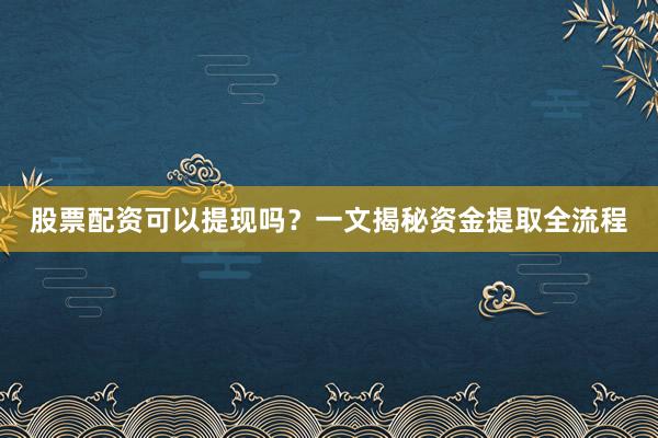 股票配资可以提现吗？一文揭秘资金提取全流程