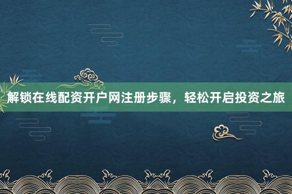 解锁在线配资开户网注册步骤，轻松开启投资之旅