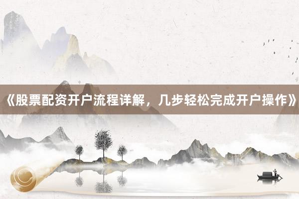 《股票配资开户流程详解，几步轻松完成开户操作》