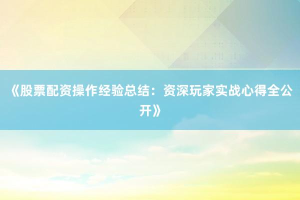 《股票配资操作经验总结：资深玩家实战心得全公开》