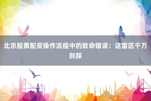 北京股票配资操作流程中的致命错误：这雷区千万别踩