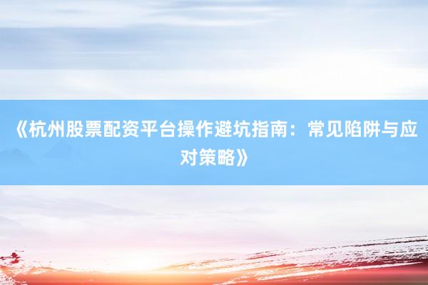 《杭州股票配资平台操作避坑指南：常见陷阱与应对策略》